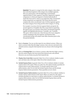 14-6    Oracle Cost Management User's Guide
Important: The query is a range by the entire category value rather
than individual segments. If the category has multiple segments,
then you cannot query with the beginning or intermediate
segments blank if a later segment is specified. Segment by segment
comparison in which each segment is checked individually to
match the From and To values is not supported. Only concatenated
string comparisons are supported. This means that the search
compares the entire concatenated value of all the segments against
the entire Category From string and the entire Category To string.
For example, if you leave the first segment blank and specify the
second segment as Trackable, then this is equivalent to requesting
the report to give you all items whose three concatenated segments
together fall alphabetically between .Trackable. and .Trackable.
This query will not return any values because all of your categories
contain something in the first segment, and therefore their
concatenated strings will contain some other characters prior to the
first period delimiter.
9. Select a Currency. You can run this report for any defined currency. When you
select a currency other than the ledger currency, item costs are converted to the
selected currency using the End of period rate you choose in the Exchange Rate
field.
10. Select an Exchange Rate. If you choose a currency other than the ledger currency,
then the system displays the most recent End of period rate as the default.
However, you can choose any prior End of period rate.
11. Display Zero Costs Only (required). Select Yes or No to indicate whether to print
zero cost items only in the report. Select No to find valuation issues.
12. Include Expense Items (required). Select Yes or No to indicate whether to include
expense items in the report. When you select Yes, this option includes quantities for
expense items in asset subinventories. To include expense items in all
subinventories, select Yes for both the Include Expense Items and the Include
Expense Subinventories parameters. These quantities are not valued.
13. Include Expense Subinventories (required). Select Yes or No to indicate whether to
include expense subinventories in the report. When you select Yes, this option
includes quantities for asset items in expense subinventories. To include all items in
expense subinventories, select Yes for both the Include Expense Items and the
Include Expense Subinventories parameters.
 