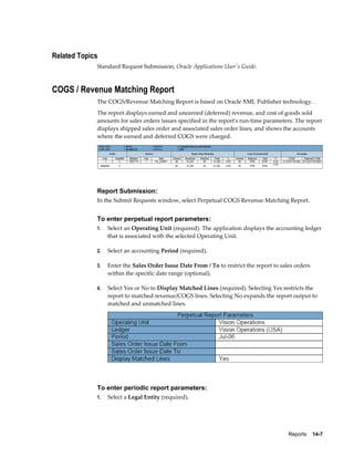 Reports    14-7
Related Topics
Standard Request Submission, Oracle Applications User's Guide.
COGS / Revenue Matching Report
The COGS/Revenue Matching Report is based on Oracle XML Publisher technology.
The report displays earned and unearned (deferred) revenue, and cost of goods sold
amounts for sales orders issues specified in the report's run-time parameters. The report
displays shipped sales order and associated sales order lines, and shows the accounts
where the earned and deferred COGS were charged.
Report Submission:
In the Submit Requests window, select Perpetual COGS Revenue Matching Report.
To enter perpetual report parameters:
1. Select an Operating Unit (required). The application displays the accounting ledger
that is associated with the selected Operating Unit.
2. Select an accounting Period (required).
3. Enter the Sales Order Issue Date From / To to restrict the report to sales orders
within the specific date range (optional).
4. Select Yes or No to Display Matched Lines (required). Selecting Yes restricts the
report to matched revenue/COGS lines. Selecting No expands the report output to
matched and unmatched lines.
To enter periodic report parameters:
1. Select a Legal Entity (required).
 