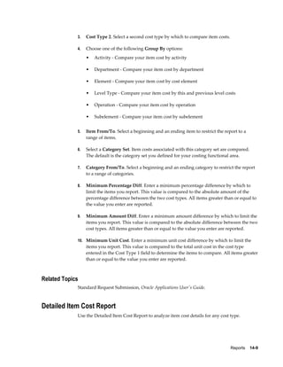Reports    14-9
3. Cost Type 2. Select a second cost type by which to compare item costs.
4. Choose one of the following Group By options:
• Activity - Compare your item cost by activity
• Department - Compare your item cost by department
• Element - Compare your item cost by cost element
• Level Type - Compare your item cost by this and previous level costs
• Operation - Compare your item cost by operation
• Subelement - Compare your item cost by subelement
5. Item From/To. Select a beginning and an ending item to restrict the report to a
range of items.
6. Select a Category Set. Item costs associated with this category set are compared.
The default is the category set you defined for your costing functional area.
7. Category From/To. Select a beginning and an ending category to restrict the report
to a range of categories.
8. Minimum Percentage Diff. Enter a minimum percentage difference by which to
limit the items you report. This value is compared to the absolute amount of the
percentage difference between the two cost types. All items greater than or equal to
the value you enter are reported.
9. Minimum Amount Diff. Enter a minimum amount difference by which to limit the
items you report. This value is compared to the absolute difference between the two
cost types. All items greater than or equal to the value you enter are reported.
10. Minimum Unit Cost. Enter a minimum unit cost difference by which to limit the
items you report. This value is compared to the total unit cost in the cost type
entered in the Cost Type 1 field to determine the items to compare. All items greater
than or equal to the value you enter are reported.
Related Topics
Standard Request Submission, Oracle Applications User's Guide.
Detailed Item Cost Report
Use the Detailed Item Cost Report to analyze item cost details for any cost type.
 