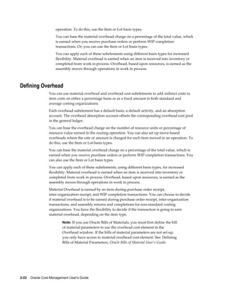 2-22    Oracle Cost Management User's Guide
operation. To do this, use the Item or Lot basis types.
You can base the material overhead charge on a percentage of the total value, which
is earned when you receive purchase orders or perform WIP completion
transactions. Or, you can use the Item or Lot basis types.
You can apply each of these subelements using different basis types for increased
flexibility. Material overhead is earned when an item is received into inventory or
completed from work in process. Overhead, based upon resources, is earned as the
assembly moves through operations in work in process.
Defining Overhead
You can use material overhead and overhead cost subelements to add indirect costs to
item costs on either a percentage basis or as a fixed amount in both standard and
average costing organizations.
Each overhead subelement has a default basis, a default activity, and an absorption
account. The overhead absorption account offsets the corresponding overhead cost pool
in the general ledger.
You can base the overhead charge on the number of resource units or percentage of
resource value earned in the routing operation. You can also set up move-based
overheads where the rate or amount is charged for each item moved in an operation. To
do this, use the Item or Lot basis types.
You can base the material overhead charge on a percentage of the total value, which is
earned when you receive purchase orders or perform WIP completion transactions. You
can also use the Item or Lot basis types.
You can apply each of these subelements, using different basis types, for increased
flexibility. Material overhead is earned when an item is received into inventory or
completed from work in process. Overhead, based upon resources, is earned as the
assembly moves through operations in work in process.
Material Overhead is earned by an item during purchase order receipt,
inter-organization receipt, and WIP completion transactions. You can choose to decide
if material overhead is to be earned during purchase order receipt, inter-organization
transactions, and assembly returns and completions for non-standard costing
organizations. You have the flexibility to decide if the transaction is going to earn
material overhead, depending on the item type.
Note: If you use Oracle Bills of Materials, you must first define the bill
of material parameters to use the overhead cost element in the
Overhead window. If the bills of material parameters are not set up,
you only have access to material overhead cost element. See: Defining
Bills of Material Parameters, Oracle Bills of Material User's Guide.
 