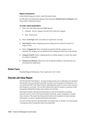 14-10    Oracle Cost Management User's Guide
Report submission:
In the Submit Requests window, select the report name.
Use the Item Cost Information Reports form and enter Detailed Item Cost Report in the
Name field to submit the report.
To enter report parameters:
1. Enter one of the following report Sort options:
• Category - Sort by category and then item within the category
• Item - Sort by item
2. Select a Cost Type. Item cost details are reported by cost type.
3. Item From/To. Select a beginning and an ending item to restrict the report to a
range of items.
4. Select a Category Set. Item cost details associated with this category set are
reported. The category set you defined for the costing functional area is the default.
5. Category From/To. Select a beginning and an ending category to restrict the report
to a range of categories.
6. Summary by Element. Select Yes or No to indicate whether to sub total item cost
information by subelement.
Related Topics
Standard Request Submission, Oracle Applications User's Guide.
Discrete Job Value Report
The Discrete Job Value Report - Average Costing assists you in analyzing your standard
discrete jobs and non-standard asset jobs in project and non-project environments. You
can submit the WIP Value Report before submitting this report to review total variances
and charges for your jobs. You can then submit this report to analyze a summary of the
transactions behind the charges and variances for each job.
This report includes summarized information on all cost transactions including
material, resource, move and resource-based overheads, scraps, completions, and job
close variances. The report also lists period-to-date and cumulative-to-date summary
information, as well as complete job header information.
You can run this report for all project jobs, non-project jobs, or all jobs. You must specify
a cost group when running this report for project jobs.
 