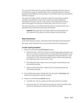 Reports    14-11
You can also list information for a group of jobs by specifying a job name range, an
accounting class range, an assembly range, and/or a particular job status. Costs are
grouped and subtotalled by transaction type. You can further restrict your job selection
criteria by cost group.
This report also displays details of operation yields for lot-based jobs, including
estimated scrap absorption, scrap variance, and actual scrap by department.
Calculations of scrap in, scrap out, scrap variances, costs relieved, and variances
relieved also appear. See: Overview of Oracle Alert, Oracle Alert User's Guide.
This report provides you with all the information that you need to reconcile your
standard and non-standard asset jobs before closing them.
Important: This report does not include expense non-standard jobs. Use
the Expense Job Value Report to analyze expense non-standard jobs.
Report Submission:
In the Submit Requests window, select Discrete Job Value Report in the Name field.
This report can be submitted when you close standard discrete and project jobs.
To enter report parameters:
1. Choose one of the following Job Selection options:
• Project Jobs Only - If the Project References Enabled organization parameter is set,
then you can choose to report costs for only project jobs. If the parameter is not
set, you cannot access this field. See: Organization Parameters Window, Oracle
Inventory User's Guide. Choose this option to report costs for only project jobs.
See: Project Jobs, Work in Process User's Guide.
• Non-Project Jobs Only - Report costs for non-project standard discrete and
non-standard asset jobs
• Project and Non-Project Jobs - Report costs for all standard discrete and
non-standard asset jobs
2. If your Job Selection option is Project Jobs only, then select a Cost Group. The
default is the organization's default cost group.
3. Choose one of the following Sort By options:
• Assembly, Job - Sort by assembly and then by job within the assembly
• Class, Assembly, Job - Sort by WIP accounting class, then by assembly within
the WIP accounting class, and then by job within the assembly
 