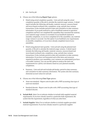 14-12    Oracle Cost Management User's Guide
• Job - Sort by job
4. Choose one of the following Report Type options:
• Detail using actual completion quantity - Lists each job using the actual
completion quantity of the job to calculate the material usage variance. A detail
report includes the following: job header, material, resource, resource-based
and move-based overhead costs, completion, scrap, and job close variance
transactions. It also includes period-to-date and cumulative-to-date summary
information. If you push material to a job or backflush material at operation
completion and have not completed the assemblies that consumed the material,
your material usage variance is overstated. If you backflush material at
assembly completion, or you have completed all of the assemblies, any material
usage variance is accurate. Use this option if you backflush your requirements
at assembly completion, or if you have already completed most of your
assemblies.
• Detail using planned start quantity - Lists each job using the planned start
quantity of the job to calculate the material usage variance. A detail report
includes the following: job header, material, resource, resource-based and
move-based overhead costs, completion, scrap, and job close variance
transactions. It also includes period-to-date and cumulative-to-date summary
information. If you have not transacted each of the items and resources
required to produce your assemblies, your variances are understated (you have
a favorable variance). You can use this option to analyze the total cost
requirements for a job by cost element, based on your planned assembly
completions.
• Summary - Lists each job and includes job header, period-to-date summary,
and cumulative-to-date summary information. The system also lists summary
elemental account values for each job.
5. Choose one of the following Class Type options:
• Asset non-standard - Report costs for jobs with a WIP accounting class type of
asset non-standard.
• Standard discrete - Report costs for jobs with a WIP accounting class type of
standard discrete.
6. Include Bulk. Select Yes to indicate whether to include bulk-supplied material
requirements. If you have already issued to a particular bulk requirement, the
system lists the requirement, regardless of what you select here.
7. Include Supplier. Select Yes to indicate whether to include supplier-provided
material requirements. If you have already issued to a particular supplier
 