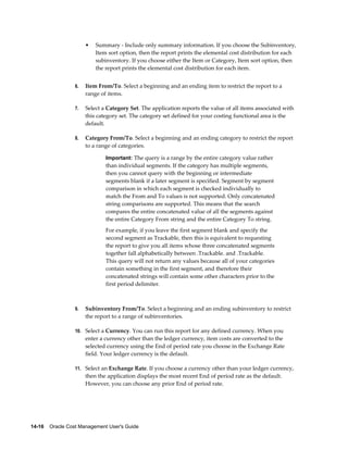 14-16    Oracle Cost Management User's Guide
• Summary - Include only summary information. If you choose the Subinventory,
Item sort option, then the report prints the elemental cost distribution for each
subinventory. If you choose either the Item or Category, Item sort option, then
the report prints the elemental cost distribution for each item.
6. Item From/To. Select a beginning and an ending item to restrict the report to a
range of items.
7. Select a Category Set. The application reports the value of all items associated with
this category set. The category set defined for your costing functional area is the
default.
8. Category From/To. Select a beginning and an ending category to restrict the report
to a range of categories.
Important: The query is a range by the entire category value rather
than individual segments. If the category has multiple segments,
then you cannot query with the beginning or intermediate
segments blank if a later segment is specified. Segment by segment
comparison in which each segment is checked individually to
match the From and To values is not supported. Only concatenated
string comparisons are supported. This means that the search
compares the entire concatenated value of all the segments against
the entire Category From string and the entire Category To string.
For example, if you leave the first segment blank and specify the
second segment as Trackable, then this is equivalent to requesting
the report to give you all items whose three concatenated segments
together fall alphabetically between .Trackable. and .Trackable.
This query will not return any values because all of your categories
contain something in the first segment, and therefore their
concatenated strings will contain some other characters prior to the
first period delimiter.
9. Subinventory From/To. Select a beginning and an ending subinventory to restrict
the report to a range of subinventories.
10. Select a Currency. You can run this report for any defined currency. When you
enter a currency other than the ledger currency, item costs are converted to the
selected currency using the End of period rate you choose in the Exchange Rate
field. Your ledger currency is the default.
11. Select an Exchange Rate. If you choose a currency other than your ledger currency,
then the application displays the most recent End of period rate as the default.
However, you can choose any prior End of period rate.
 