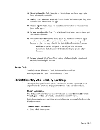 Reports    14-17
12. Negative Quantities Only. Select Yes or No to indicate whether to report only
items with negative quantities.
13. Display Zero Costs Only. Select Yes or No to indicate whether to report only items
with zero costs in the chosen cost type.
14. Include Expense Items. Select Yes or No to indicate whether to include expense
items on the report.
15. Include Zero Quantities. Select Yes or No to indicate whether to report items with
zero on-hand quantities.
16. Include Unvalued Transactions. Select Yes or No to indicate whether to report
unvalued transactions. These are transactions that have no accounting entries
because they have not been valued by the Material Cost Transaction Processor.
Important: If you set this option to Yes and you have unvalued
transactions, the balance reported will not tie to your general ledger
balances.
17. Include Intransit. Select Yes or No to indicate whether to display valuation of
on-hand, or onhand plus intransit.
Related Topics
Standard Request Submission, Oracle Applications User's Guide and
Entering Period Rates, Oracle General Ledger User's Guide.
Elemental Inventory Value Report - by Cost Group
This report displays the current onhand value by cost group for a given PJM/WMS
organization. The report also displays onhand value as of a user-specified date.
Report submission:
Use the Request Cost and Period Close Reports form and enter Elemental Inventory
Value Report - by Cost Group in the Name field to submit the report.
In the Request value reports window, select the Elemental Inventory Value Report - by
Cost Group name.
To enter report parameters:
1. Enter a Title for the report.
 