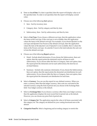 14-18    Oracle Cost Management User's Guide
2. Enter an As of Date. If a date is specified, then the report will display value as of
the specified date. If a date is not specified, then the report will display current
value.
3. Choose one of the following Sort options:
• Item - Sort by inventory item
• Category, Item - Sort by category and then by item
• Subinventory, Item - Sort by subinventory and then by item
4. Select a Cost Type. If you choose a different cost type, then the application values
the items at this cost type. If the cost type is not available, then the application
values the items at the default cost type. For example, if you choose Quarter1 as the
cost type and Quarter1 has Frozen as the default cost type, then the application
values the item at the Quarter1 cost. If Quarter1 is not available, then it values the
items at the Frozen cost type. An asterisk (*) next to the total indicates the unit cost
is from the default cost type.
5. Choose one of the following Report options:
• Detail - Include detail information. If you choose the Subinventory, Item sort
option, then the report prints the elemental cost for all items in each
subinventory. If you choose either the Item or Category, Item sort option, then
the report prints the elemental cost for each subinventory the item has an
on-hand balance.
• Summary - Include only summary information. If you choose the Subinventory,
Item sort option, then the report prints the elemental cost distribution for each
subinventory. If you choose either the Item or Category, Item sort option, then
the report prints the elemental cost distribution for each item.
6. Select a Currency. You can run this report for any defined currency. When you
enter a currency other than the ledger currency, item costs are converted to the
selected currency using the End of period rate you choose in the Exchange Rate
field. Your ledger currency is the default.
7. Select an Exchange Rate. If you choose a currency other than your ledger currency,
then the application displays the most recent End of period rate as the default.
However, you can choose any prior End of period rate.
8. Select a Category Set. The application reports the value of all items associated with
this category set. The category set defined for your costing functional area is the
default.
9. Categories From/To. Select a beginning and an ending category to restrict the
 