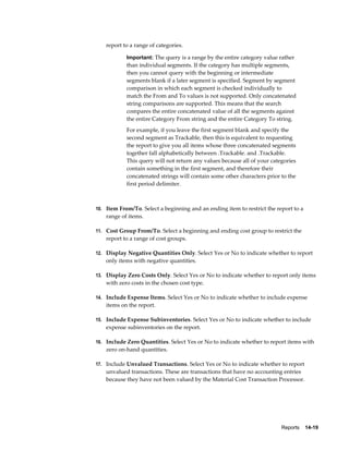 Reports    14-19
report to a range of categories.
Important: The query is a range by the entire category value rather
than individual segments. If the category has multiple segments,
then you cannot query with the beginning or intermediate
segments blank if a later segment is specified. Segment by segment
comparison in which each segment is checked individually to
match the From and To values is not supported. Only concatenated
string comparisons are supported. This means that the search
compares the entire concatenated value of all the segments against
the entire Category From string and the entire Category To string.
For example, if you leave the first segment blank and specify the
second segment as Trackable, then this is equivalent to requesting
the report to give you all items whose three concatenated segments
together fall alphabetically between .Trackable. and .Trackable.
This query will not return any values because all of your categories
contain something in the first segment, and therefore their
concatenated strings will contain some other characters prior to the
first period delimiter.
10. Item From/To. Select a beginning and an ending item to restrict the report to a
range of items.
11. Cost Group From/To. Select a beginning and ending cost group to restrict the
report to a range of cost groups.
12. Display Negative Quantities Only. Select Yes or No to indicate whether to report
only items with negative quantities.
13. Display Zero Costs Only. Select Yes or No to indicate whether to report only items
with zero costs in the chosen cost type.
14. Include Expense Items. Select Yes or No to indicate whether to include expense
items on the report.
15. Include Expense Subinventories. Select Yes or No to indicate whether to include
expense subinventories on the report.
16. Include Zero Quantities. Select Yes or No to indicate whether to report items with
zero on-hand quantities.
17. Include Unvalued Transactions. Select Yes or No to indicate whether to report
unvalued transactions. These are transactions that have no accounting entries
because they have not been valued by the Material Cost Transaction Processor.
 