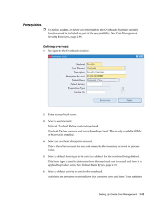 Setting Up Oracle Cost Management    2-23
Prerequisites
Ì To define, update, or delete cost information, the Overheads: Maintain security
function must be included as part of the responsibility. See: Cost Management
Security Functions, page 2-89.
Defining overhead:
1. Navigate to the Overheads window.
2. Enter an overhead name.
3. Select a cost element:
Material Overhead: Define material overhead.
Overhead: Define resource and move-based overhead. This is only available if Bills
of Material is installed.
4. Select an overhead absorption account.
This is the offset account for any cost earned to the inventory or work in process
value.
5. Select a default basis type to be used as a default for the overhead being defined.
This basis type is used to determine how the overhead cost is earned and how it is
applied to product costs. See: Default Basis Types, page 2-70.
6. Select a default activity to use for this overhead.
Activities are processes or procedures that consume costs and time. Your activities
 