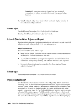14-20    Oracle Cost Management User's Guide
Important: If you set this option to Yes and you have unvalued
transactions, the balance reported will not tie to your general ledger
balances.
18. Include Intransit. Select Yes or No to indicate whether to display valuation of
on-hand, or onhand plus intransit.
Related Topics
Standard Request Submission, Oracle Applications User's Guide and
Entering Period Rates, Oracle General Ledger User's Guide.
Intransit Standard Cost Adjustment Report
This report lists preliminary standard cost adjustments to inventory, or final (historical)
adjustments made to the standards by the cost update process.
Report submission:
You can submit this report in three ways:
• Before the cost update, to simulate the cost update intransit valuation adjustments.
See: Reporting Pending Adjustments, page 4-11.
• As part of the standard cost update process, to print the final intransit valuation
adjustments. See: Updating Pending Costs to Frozen Standard Costs, page 4-13.
• For historical reporting for a prior cost update. See: Reporting Cost Update
Adjustments, page 4-18.
Related Topics
Standard Request Submission, Oracle Applications User's Guide
Intransit Value Report
Use the Intransit Value Report to report the value and quantity of items in intransit
inventory. These are items that are being transferred between organizations using the
intransit transfer method. They have been issued by the sending organization but not
yet received by the receiving organization. For the current organization, this report
includes transfers out where the Free On Board (FOB) point is receipt, and transfers in,
where the FOB point is shipment. The FOB point determines who owns the items. If
there is a possibility that an average costing organization owns the intransit inventory,
this report shows the Owning Cost Group (OCG), regardless of how the Only Display
 