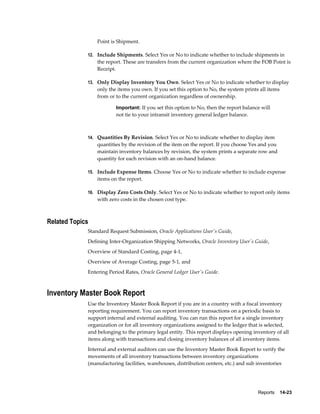 Reports    14-23
Point is Shipment.
12. Include Shipments. Select Yes or No to indicate whether to include shipments in
the report. These are transfers from the current organization where the FOB Point is
Receipt.
13. Only Display Inventory You Own. Select Yes or No to indicate whether to display
only the items you own. If you set this option to No, the system prints all items
from or to the current organization regardless of ownership.
Important: If you set this option to No, then the report balance will
not tie to your intransit inventory general ledger balance.
14. Quantities By Revision. Select Yes or No to indicate whether to display item
quantities by the revision of the item on the report. If you choose Yes and you
maintain inventory balances by revision, the system prints a separate row and
quantity for each revision with an on-hand balance.
15. Include Expense Items. Choose Yes or No to indicate whether to include expense
items on the report.
16. Display Zero Costs Only. Select Yes or No to indicate whether to report only items
with zero costs in the chosen cost type.
Related Topics
Standard Request Submission, Oracle Applications User's Guide,
Defining Inter-Organization Shipping Networks, Oracle Inventory User's Guide,
Overview of Standard Costing, page 4-1,
Overview of Average Costing, page 5-1, and
Entering Period Rates, Oracle General Ledger User's Guide.
Inventory Master Book Report
Use the Inventory Master Book Report if you are in a country with a fiscal inventory
reporting requirement. You can report inventory transactions on a periodic basis to
support internal and external auditing. You can run this report for a single inventory
organization or for all inventory organizations assigned to the ledger that is selected,
and belonging to the primary legal entity. This report displays opening inventory of all
items along with transactions and closing inventory balances of all inventory items.
Internal and external auditors can use the Inventory Master Book Report to verify the
movements of all inventory transactions between inventory organizations
(manufacturing facilities, warehouses, distribution centers, etc.) and sub inventories
 