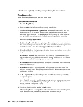 14-24    Oracle Cost Management User's Guide
within the same legal entity including opening and closing balances of all items.
Report submission:
In the Submit Requests window, select the report name.
To enter report parameters:
1. Select the Legal Entity.
2. Enter a Ledger. The Ledger must belong to the Legal Entity.
3. Select All or Single Inventory Organization. If the selected value is All, then the
report displays for all inventory organizations and the Inventory organization
parameter is not available. If the selected value is Single, then the report displays
the specified inventory organization in the Inventory Organization parameter.
4. Enter the Inventory Organization.
5. Subinventory From/To. Select a beginning and an ending subinventory to restrict
the report to a range of subinventories. The report prints the inventory organization
name, the location name, the location type, and the location address.
6. Dates From/To. Enter the beginning and ending dates to restrict the report to a date
range of inventory transactions.
7. Category Set From/To. Select a beginning and an ending category set value. You
can run the report for a single category set or a range of category sets. The value of
all items associated with this category set are reported.
8. Category From/To. Select the beginning and ending categories to restrict the report
to a range of categories.
9. Items From/To. Select a beginning and an ending item to restrict the report to a
range of assembly items. The report prints the item code, the item description, and
item unit of measure.
10. ABC Assignment Group. Select the group to restrict the report to a specific ABC
Assignment group.
11. ABC Class. If you selected an ABC Assignment group, then you can further restrict
the report to a specific ABC Class by selecting the class. The ABC Classes must
belong to an ABC Assignment Group.
12. Select one of the following Level of Detail options.
The Inventory Master Book report orders the items transaction movements by item
code, transaction date, transaction creation date, and transaction_id.
 