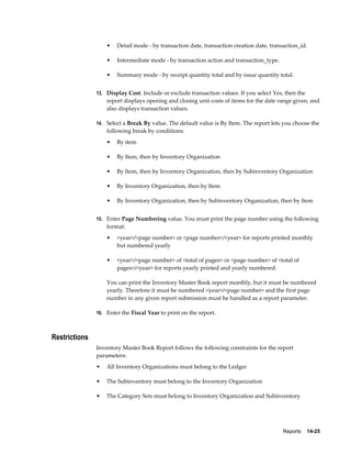 Reports    14-25
• Detail mode - by transaction date, transaction creation date, transaction_id.
• Intermediate mode - by transaction action and transaction_type.
• Summary mode - by receipt quantity total and by issue quantity total.
13. Display Cost. Include or exclude transaction values. If you select Yes, then the
report displays opening and closing unit costs of items for the date range given, and
also displays transaction values.
14. Select a Break By value. The default value is By Item. The report lets you choose the
following break by conditions:
• By item
• By Item, then by Inventory Organization
• By Item, then by Inventory Organization, then by Subinventory Organization
• By Inventory Organization, then by Item
• By Inventory Organization, then by Subinventory Organization, then by Item
15. Enter Page Numbering value. You must print the page number using the following
format:
• <year>/<page number> or <page number>/<year> for reports printed monthly
but numbered yearly
• <year>/<page number> of <total of pages> or <page number> of <total of
pages>/<year> for reports yearly printed and yearly numbered.
You can print the Inventory Master Book report monthly, but it must be numbered
yearly. Therefore it must be numbered <year>/<page number> and the first page
number in any given report submission must be handled as a report parameter.
16. Enter the Fiscal Year to print on the report.
Restrictions
Inventory Master Book Report follows the following constraints for the report
parameters:
• All Inventory Organizations must belong to the Ledger
• The Subinventory must belong to the Inventory Organization
• The Category Sets must belong to Inventory Organization and Subinventory
 