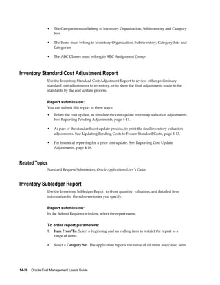 14-26    Oracle Cost Management User's Guide
• The Categories must belong to Inventory Organization, Subinventory and Category
Sets
• The Items must belong to Inventory Organization, Subinventory, Category Sets and
Categories
• The ABC Classes must belong to ABC Assignment Group
Inventory Standard Cost Adjustment Report
Use the Inventory Standard Cost Adjustment Report to review either preliminary
standard cost adjustments to inventory, or to show the final adjustments made to the
standards by the cost update process.
Report submission:
You can submit this report in three ways:
• Before the cost update, to simulate the cost update inventory valuation adjustments.
See: Reporting Pending Adjustments, page 4-11.
• As part of the standard cost update process, to print the final inventory valuation
adjustments. See: Updating Pending Costs to Frozen Standard Costs, page 4-13.
• For historical reporting for a prior cost update. See: Reporting Cost Update
Adjustments, page 4-18.
Related Topics
Standard Request Submission, Oracle Applications User's Guide
Inventory Subledger Report
Use the Inventory Subledger Report to show quantity, valuation, and detailed item
information for the subinventories you specify.
Report submission:
In the Submit Requests window, select the report name.
To enter report parameters:
1. Item From/To. Select a beginning and an ending item to restrict the report to a
range of items.
2. Select a Category Set. The application reports the value of all items associated with
 