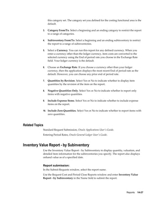 Reports    14-27
this category set. The category set you defined for the costing functional area is the
default.
3. Category From/To. Select a beginning and an ending category to restrict the report
to a range of categories.
4. Subinventory From/To. Select a beginning and an ending subinventory to restrict
the report to a range of subinventories.
5. Select a Currency. You can run this report for any defined currency. When you
enter a currency other than the ledger currency, item costs are converted to the
selected currency using the End of period rate you choose in the Exchange Rate
field. Your ledger currency is the default.
6. Choose an Exchange Rate. If you choose a currency other than your ledger
currency, then the application displays the most recent End of period rate as the
default. However, you can choose any prior end of period rate.
7. Quantities by Revision. Select Yes or No to indicate whether to display item
quantities by the revision of the item on the report.
8. Negative Quantities Only. Select Yes or No to indicate whether to report only
items with negative quantities.
9. Include Expense Items. Select Yes or No to indicate whether to include expense
items on the report.
10. Include Zero Quantities. Select Yes or No to indicate whether to report items with
zero quantities.
Related Topics
Standard Request Submission, Oracle Applications User's Guide.
Entering Period Rates, Oracle General Ledger User's Guide.
Inventory Value Report - by Subinventory
Use the Inventory Value Report - by Subinventory to display quantity, valuation, and
detailed item information for the subinventories you specify. The report also displays
onhand value as of a specified date.
Report submission:
In the Submit Requests window, select the report name.
Use the Request Cost and Period Close Reports window and enter Inventory Value
Report - by Subinventory in the Name field to submit the report.
 
