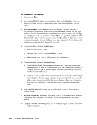 14-28    Oracle Cost Management User's Guide
To enter report parameters:
1. Enter a report Title.
2. Enter an As of Date. If a date is specified, then the report will display value as of
the specified date. If a date is not specified, then the report will display current
value.
3. Select a Cost Type. If you choose a cost type other than Frozen or Average
(depending on your costing method), the system values the items at this cost type.
If that cost type is not available, the system values the items at the default cost type.
For example, if you choose Quarter1 as the cost type and Quarter1 has Frozen as the
default cost type, the system values the item at the Quarter1 cost. If Quarter1 is not
available, it values the items at the Frozen cost type. An asterisk (*) next to the total
indicates the unit cost is from the default cost type.
4. Choose one of the following Sort Options:
• Item - Sort by inventory item
• Category, Item - Sort by category and then by item
• Subinventory, Item - Sort by subinventory and then by item
5. Choose one of the following Report Options:
• Detail - Include detail. If you choose the Subinventory, Item sort option, then
the report prints all items in each subinventory. If you choose either the Item or
Category, Item sort option, then the report prints the subinventory where the
item has an on-hand balance.
• Summary - Include only summary information. If you choose the Subinventory,
Item sort option, then the report prints the elemental cost distribution for each
subinventory. If you choose either the Item or Category, Item sort option, then
the report prints one line for each item showing the quantity and extended
value.
6. Item From/To. Select a beginning and an ending item to restrict the report to a
range of items.
7. Select a Category Set. The system reports the value of all items associated with this
category set. The category set you defined for the costing functional area is the
default.
8. Category From/To. Select a beginning and an ending category to restrict the report
to a range of categories.
 