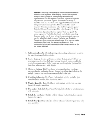 Reports    14-29
Important: The query is a range by the entire category value rather
than individual segments. If the category has multiple segments,
then you cannot query with the beginning or intermediate
segments blank if a later segment is specified. Segment by segment
comparison in which each segment is checked individually to
match the From and To values is not supported. Only concatenated
string comparisons are supported. This means that the search
compares the entire concatenated value of all the segments against
the entire Category From string and the entire Category To string.
For example, if you leave the first segment blank and specify the
second segment as Trackable, then this is equivalent to requesting
the report to give you all items whose three concatenated segments
together fall alphabetically between .Trackable. and .Trackable.
This query will not return any values because all of your categories
contain something in the first segment, and therefore their
concatenated strings will contain some other characters prior to the
first period delimiter.
9. Subinventory From/To. Select a beginning and an ending subinventory to restrict
the report to a range of subinventories.
10. Select a Currency. You can run this report for any defined currency. When you
enter a currency other than the ledger currency, item costs are converted to the
selected currency using the End of period rate you choose in the Exchange Rate
field. Your ledger currency is the default.
11. Choose an Exchange Rate. If you choose a currency other than your ledger
currency, then the application displays the most recent End of period rate as the
default. However, you can choose any prior End of period rate.
12. Quantities by Revision. Select Yes or No to indicate whether to display item
quantities by the revision of the item on the report.
13. Negative Quantities Only. Select Yes or No to indicate whether to report only
items with negative quantities.
14. Display Zero Costs Only. Select Yes or No to indicate whether to report only items
with zero costs.
15. Include Expense Items. Select Yes or No to indicate whether to include expense
items on the report.
16. Include Zero Quantities. Select Yes or No to indicate whether to report items with
zero quantities.
 