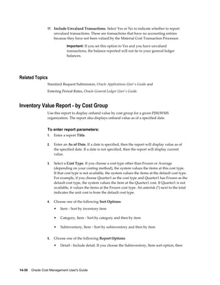 14-30    Oracle Cost Management User's Guide
17. Include Unvalued Transactions. Select Yes or No to indicate whether to report
unvalued transactions. These are transactions that have no accounting entries
because they have not been valued by the Material Cost Transaction Processor.
Important: If you set this option to Yes and you have unvalued
transactions, the balance reported will not tie to your general ledger
balances.
Related Topics
Standard Request Submission, Oracle Applications User's Guide and
Entering Period Rates, Oracle General Ledger User's Guide.
Inventory Value Report - by Cost Group
Use this report to display onhand value by cost group for a given PJM/WMS
organization. The report also displays onhand value as of a specified date.
To enter report parameters:
1. Enter a report Title.
2. Enter an As of Date. If a date is specified, then the report will display value as of
the specified date. If a date is not specified, then the report will display current
value.
3. Select a Cost Type. If you choose a cost type other than Frozen or Average
(depending on your costing method), the system values the items at this cost type.
If that cost type is not available, the system values the items at the default cost type.
For example, if you choose Quarter1 as the cost type and Quarter1 has Frozen as the
default cost type, the system values the item at the Quarter1 cost. If Quarter1 is not
available, it values the items at the Frozen cost type. An asterisk (*) next to the total
indicates the unit cost is from the default cost type.
4. Choose one of the following Sort Options:
• Item - Sort by inventory item
• Category, Item - Sort by category and then by item
• Subinventory, Item - Sort by subinventory and then by item
5. Choose one of the following Report Options:
• Detail - Include detail. If you choose the Subinventory, Item sort option, then
 