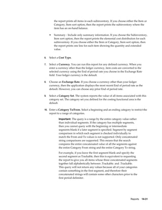 Reports    14-31
the report prints all items in each subinventory. If you choose either the Item or
Category, Item sort option, then the report prints the subinventory where the
item has an on-hand balance.
• Summary - Include only summary information. If you choose the Subinventory,
Item sort option, then the report prints the elemental cost distribution for each
subinventory. If you choose either the Item or Category, Item sort option, then
the report prints one line for each item showing the quantity and extended
value.
6. Select a Cost Type.
7. Select a Currency. You can run this report for any defined currency. When you
enter a currency other than the ledger currency, item costs are converted to the
selected currency using the End of period rate you choose in the Exchange Rate
field. Your ledger currency is the default.
8. Choose an Exchange Rate. If you choose a currency other than your ledger
currency, then the application displays the most recent End of period rate as the
default. However, you can choose any prior End of period rate.
9. Select a Category Set. The system reports the value of all items associated with this
category set. The category set you defined for the costing functional area is the
default.
10. Enter a Category To/From. Select a beginning and an ending category to restrict the
report to a range of categories.
Important: The query is a range by the entire category value rather
than individual segments. If the category has multiple segments,
then you cannot query with the beginning or intermediate
segments blank if a later segment is specified. Segment by segment
comparison in which each segment is checked individually to
match the From and To values is not supported. Only concatenated
string comparisons are supported. This means that the search
compares the entire concatenated value of all the segments against
the entire Category From string and the entire Category To string.
For example, if you leave the first segment blank and specify the
second segment as Trackable, then this is equivalent to requesting
the report to give you all items whose three concatenated segments
together fall alphabetically between .Trackable. and .Trackable.
This query will not return any values because all of your categories
contain something in the first segment, and therefore their
concatenated strings will contain some other characters prior to the
first period delimiter.
 