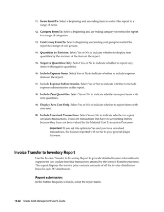 14-32    Oracle Cost Management User's Guide
11. Items From/To. Select a beginning and an ending item to restrict the report to a
range of items.
12. Category From/To. Select a beginning and an ending category to restrict the report
to a range of categories.
13. Cost Group From/To. Select a beginning and ending cost group to restrict the
report to a range of cost groups.
14. Quantities by Revision. Select Yes or No to indicate whether to display item
quantities by the revision of the item on the report.
15. Negative Quantities Only. Select Yes or No to indicate whether to report only
items with negative quantities.
16. Include Expense Items. Select Yes or No to indicate whether to include expense
items on the report.
17. Include Expense Subinventories. Select Yes or No to indicate whether to include
expense subinventories on the report.
18. Include Zero Quantities. Select Yes or No to indicate whether to report items with
zero quantities.
19. Display Zero Cost Only. Select Yes or No to indicate whether to report items with
zero cost.
20. Include Unvalued Transactions. Select Yes or No to indicate whether to report
unvalued transactions. These are transactions that have no accounting entries
because they have not been valued by the Material Cost Transaction Processor.
Important: If you set this option to Yes and you have unvalued
transactions, the balance reported will not tie to your general ledger
balances.
Invoice Transfer to Inventory Report
Use the Invoice Transfer to Inventory Report to provide detailed invoice information to
support the cost update interface transactions created by the Invoice Transfer processor.
The report displays the invoice price variance amounts of all the invoice distribution
lines for each PO distribution.
Report submission:
In the Submit Requests window, select the report name.
 