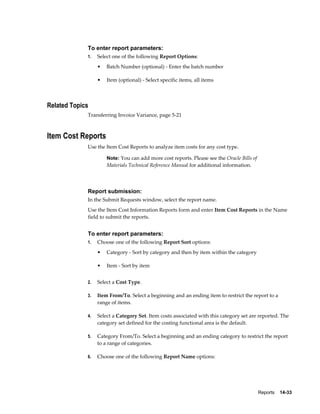 Reports    14-33
To enter report parameters:
1. Select one of the following Report Options:
• Batch Number (optional) - Enter the batch number
• Item (optional) - Select specific items, all items
Related Topics
Transferring Invoice Variance, page 5-21
Item Cost Reports
Use the Item Cost Reports to analyze item costs for any cost type.
Note: You can add more cost reports. Please see the Oracle Bills of
Materials Technical Reference Manual for additional information.
Report submission:
In the Submit Requests window, select the report name.
Use the Item Cost Information Reports form and enter Item Cost Reports in the Name
field to submit the reports.
To enter report parameters:
1. Choose one of the following Report Sort options:
• Category - Sort by category and then by item within the category
• Item - Sort by item
2. Select a Cost Type.
3. Item From/To. Select a beginning and an ending item to restrict the report to a
range of items.
4. Select a Category Set. Item costs associated with this category set are reported. The
category set defined for the costing functional area is the default.
5. Category From/To. Select a beginning and an ending category to restrict the report
to a range of categories.
6. Choose one of the following Report Name options:
 