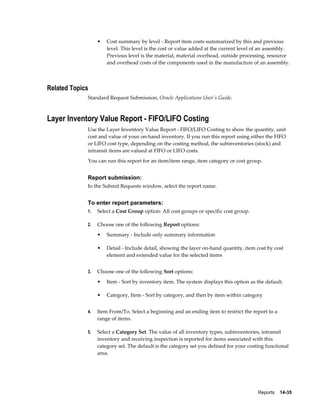 Reports    14-35
• Cost summary by level - Report item costs summarized by this and previous
level. This level is the cost or value added at the current level of an assembly.
Previous level is the material, material overhead, outside processing, resource
and overhead costs of the components used in the manufacture of an assembly.
Related Topics
Standard Request Submission, Oracle Applications User's Guide.
Layer Inventory Value Report - FIFO/LIFO Costing
Use the Layer Inventory Value Report - FIFO/LIFO Costing to show the quantity, unit
cost and value of your on-hand inventory. If you run this report using either the FIFO
or LIFO cost type, depending on the costing method, the subinventories (stock) and
intransit items are valued at FIFO or LIFO costs.
You can run this report for an item/item range, item category or cost group.
Report submission:
In the Submit Requests window, select the report name.
To enter report parameters:
1. Select a Cost Group option: All cost groups or specific cost group.
2. Choose one of the following Report options:
• Summary - Include only summary information
• Detail - Include detail, showing the layer on-hand quantity, item cost by cost
element and extended value for the selected items
3. Choose one of the following Sort options:
• Item - Sort by inventory item. The system displays this option as the default.
• Category, Item - Sort by category, and then by item within category
4. Item From/To. Select a beginning and an ending item to restrict the report to a
range of items.
5. Select a Category Set. The value of all inventory types, subinventories, intransit
inventory and receiving inspection is reported for items associated with this
category set. The default is the category set you defined for your costing functional
area.
 