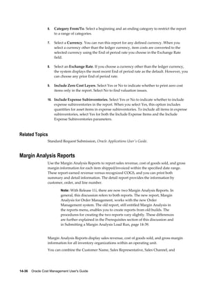 14-36    Oracle Cost Management User's Guide
6. Category From/To. Select a beginning and an ending category to restrict the report
to a range of categories.
7. Select a Currency. You can run this report for any defined currency. When you
select a currency other than the ledger currency, item costs are converted to the
selected currency using the End of period rate you choose in the Exchange Rate
field.
8. Select an Exchange Rate. If you choose a currency other than the ledger currency,
the system displays the most recent End of period rate as the default. However, you
can choose any prior End of period rate.
9. Include Zero Cost Layers. Select Yes or No to indicate whether to print zero cost
items only in the report. Select No to find valuation issues.
10. Include Expense Subinventories. Select Yes or No to indicate whether to include
expense subinventories in the report. When you select Yes, this option includes
quantities for asset items in expense subinventories. To include all items in expense
subinventories, select Yes for both the Include Expense Items and the Include
Expense Subinventories parameters.
Related Topics
Standard Request Submission, Oracle Applications User's Guide.
Margin Analysis Reports
Use the Margin Analysis Reports to report sales revenue, cost of goods sold, and gross
margin information for each item shipped/invoiced within the specified date range.
These report earned revenue versus recognized COGS, and you can print both
summary and detail information. The detail report provides the information by
customer, order, and line number.
Note: With Release 11i, there are now two Margin Analysis Reports. In
general, this discussion refers to both reports. The new report, Margin
Analysis for Order Management, works with the new Order
Management system. The old report, still entitled Margin Analysis in
the reports menu, enables you to create reports from old builds. The
procedures for creating the two reports vary slightly. These differences
are further explained in the Prerequisites section of this discussion and
in Submitting a Margin Analysis Load Run, page 14-39.
Margin Analysis Reports display sales revenue, cost of goods sold, and gross margin
information for all inventory organizations within an operating unit.
You can combine the Customer Name, Sales Representative, Sales Channel, and
 