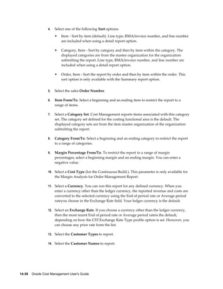 14-38    Oracle Cost Management User's Guide
4. Select one of the following Sort options:
• Item - Sort by item (default). Line type, RMA/invoice number, and line number
are included when using a detail report option.
• Category, Item - Sort by category and then by item within the category. The
displayed categories are from the master organization for the organization
submitting the report. Line type, RMA/invoice number, and line number are
included when using a detail report option.
• Order, Item - Sort the report by order and then by item within the order. This
sort option is only available with the Summary report option.
5. Select the sales Order Number.
6. Item From/To. Select a beginning and an ending item to restrict the report to a
range of items.
7. Select a Category Set. Cost Management reports items associated with this category
set. The category set defined for the costing functional area is the default. The
displayed category sets are from the item master organization of the organization
submitting the report.
8. Category From/To. Select a beginning and an ending category to restrict the report
to a range of categories.
9. Margin Percentage From/To. To restrict the report to a range of margin
percentages, select a beginning margin and an ending margin. You can enter a
negative value.
10. Select a Cost Type (for the Continuous Build.). This parameter is only available for
the Margin Analysis for Order Management Report.
11. Select a Currency. You can run this report for any defined currency. When you
enter a currency other than the ledger currency, the reported revenue and costs are
converted to the selected currency using the End of period rate or Average period
rateyou choose in the Exchange Rate field. Your ledger currency is the default.
12. Select an Exchange Rate. If you choose a currency other than the ledger currency,
then the most recent End of period rate or Average period rateis the default,
depending on how the CST:Exchange Rate Type profile option is set. However, you
can choose any prior rate from the list.
13. Select the Customer Types to report.
14. Select the Customer Names to report.
 