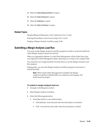 Reports    14-39
15. Select the Sales Representative to report.
16. Select the Sales Channel to report.
17. Select the Industry to report.
18. Select the Sales Territory to report.
Related Topics
Standard Request Submission, Oracle Applications User's Guide,
Entering Period Rates, Oracle General Ledger User's Guide,
Purging a Margin Analysis Load Run, page 14-40.
Submitting a Margin Analysis Load Run
You must run the Margin Analysis Load Run program in order to create the build from
which Margin Analysis reports are derived.
When you upgraded to Release 11i with Order Management, all the Order Entry data
was migrated to Order Management tables, allowing you to create a new margin build.
You create this new margin build the first time that you run the Margin Analysis Load
Run program.
Subsequently, you rerun the Margin Analysis Load Run program to increment or
refresh the build.
Note: When Oracle Order Management is installed, the Margin
Analysis Load Run (or Build) tables are continuous and ongoing. The
build cannot be purged.
To submit a margin analysis load run:
1. Navigate to the Requests window.
2. Select Margin Analysis Load Run.
3. Select the following parameters:
• From Date (Null or a user-defined date)
• Null (default) - from last load when the load option is increment
• Null - from the first sales order when the load option is refresh
 