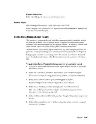 Reports    14-41
Report submission:
In the Submit Requests window, select the report name.
Related Topics
Standard Request Submission, Oracle Applications User's Guide.
Use the Request Cost and Period Close Reports form and enter Overhead Report in the
Name field to submit the report.
Period Close Reconciliation Report
This concurrent program and report is used to create summarized transaction records,
the final step in closing your accounting period. It displays the differences between
accounted value and inventory in the Discrepancy column. The inventory value is used
as the baseline for calculation for the next period summarization values.
The Period Close Reconciliation report can be run at any time during the period. If it is
generated for an open period, you are creating a simulation, or snapshot of the period.
If the program is run for an accounting period that is not in Closed status, the report
reads directly from a temporary table, The simulation status is indicated in the report
title.
To submit the Period Reconciliation concurrent program and report:
1. Navigate to the Period Close Reconciliation Report Request window to display the
Parameters window.
2. In the Sort Option field, select how the results are to be sorted on the report.
Your choices are by Cost Group, Subinventory, or Item - in any sort combination.
3. In the Period field, the current open accounting period displays.
You can enter previously summarized periods to review the data.
4. In the Run to Date field, enter the ending date for records to summarize.
This value enables you to choose a date, for reconciliation purposes, where a
discrepancy occurred in an open period.
5. In the Cost Group From and To fields, you have the option to specify a range of cost
groups.
6. In the Subinventory From and To fields. you have the option to specify a range of
subinventory locations.
 