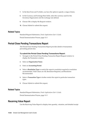 14-42    Oracle Cost Management User's Guide
7. In the Item From and To fields. you have the option to specify a range of items.
8. In the Currency and Exchange Rate fields, select the currency used for this
Inventory Organization and the exchange rate defined.
9. Choose OK to display the Request window.
10. Choose Submit to submit this request.
Related Topics
Standard Request Submission, Oracle Applications User's Guide.
Period Summarization Process, page 11-3
Period Close Pending Transactions Report
The Period Close Pending Transactions Report provides details of transactions
preventing period close.
To submit the Period Close Pending Transactions Report:
1. Navigate to the Period Close Pending Transaction Report Request window to
display the Parameters window.
2. Select an Organization Name.
3. Enter an Accounting Period.
4. Select a Resolution Type to restrict the report to resolution required or resolution
recommended. Valid values are All, Resolution Required, and Resolution
Recommended.
5. Select a Transaction Type to further restrict the report to particular transaction
types.
6. Choose Submit to submit this request.
Related Topics
Standard Request Submission, Oracle Applications User's Guide.
Period Summarization Process, page 11-3
Receiving Value Report
Use the Receiving Value Report to display item quantity, valuation, and detailed receipt
 