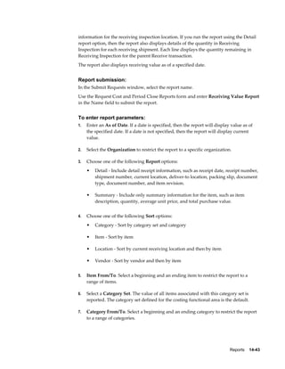 Reports    14-43
information for the receiving inspection location. If you run the report using the Detail
report option, then the report also displays details of the quantity in Receiving
Inspection for each receiving shipment. Each line displays the quantity remaining in
Receiving Inspection for the parent Receive transaction.
The report also displays receiving value as of a specified date.
Report submission:
In the Submit Requests window, select the report name.
Use the Request Cost and Period Close Reports form and enter Receiving Value Report
in the Name field to submit the report.
To enter report parameters:
1. Enter an As of Date. If a date is specified, then the report will display value as of
the specified date. If a date is not specified, then the report will display current
value.
2. Select the Organization to restrict the report to a specific organization.
3. Choose one of the following Report options:
• Detail - Include detail receipt information, such as receipt date, receipt number,
shipment number, current location, deliver-to location, packing slip, document
type, document number, and item revision.
• Summary - Include only summary information for the item, such as item
description, quantity, average unit price, and total purchase value.
4. Choose one of the following Sort options:
• Category - Sort by category set and category
• Item - Sort by item
• Location - Sort by current receiving location and then by item
• Vendor - Sort by vendor and then by item
5. Item From/To. Select a beginning and an ending item to restrict the report to a
range of items.
6. Select a Category Set. The value of all items associated with this category set is
reported. The category set defined for the costing functional area is the default.
7. Category From/To. Select a beginning and an ending category to restrict the report
to a range of categories.
 
