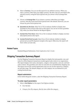 14-44    Oracle Cost Management User's Guide
8. Select a Currency. You can run this report for any defined currency. When you
enter a currency other than your ledger currency, the item costs are converted to the
selected currency using the End of period rate you choose in the Exchange Rate
field.
9. Choose an Exchange Rate. If you choose a currency other than your ledger
currency, then the most recent End of period rate is the default. However, you can
choose any prior End of period rate.
10. Quantities by Revision. Select Yes or No to indicate whether to display item
quantities by the revision of the item on the report. You can see revision quantities
only when you choose Detail for the Report Option.
11. Include One-Time Items. Select Yes or No to indicate whether to display one-time
(description) items in the report.
12. Include Period End Accruals. Select Yes or No to indicate whether to display
period end accrual PO shipment receipts in the report. Otherwise, the report will
show online accruals only.
Related Topics
Standard Request Submission, Oracle Applications User's Guide.
Shipping Transaction Summary Report
Use the Shipping Transaction Summary Report to display the total quantity, cost, and
value for all the shipment transactions created against sales orders in an organization.
The report displays item name, description, category, total quantity, unit cost, and total
value of items. The quantities and value for each item are consolidated by shipping cost.
The report runs for the current organization and you can run the report for a category
set and date range. The default category set is the category set you defined for your
costing functional area.
Report submission:
In the Submit Requests window, select the Shipping Transaction Summary Report.
To enter report parameters:
1. Select a Sort Option for this report. Sort Options include:
• Item: By Item
• Category, Item: By category, then by item within the category.
 
