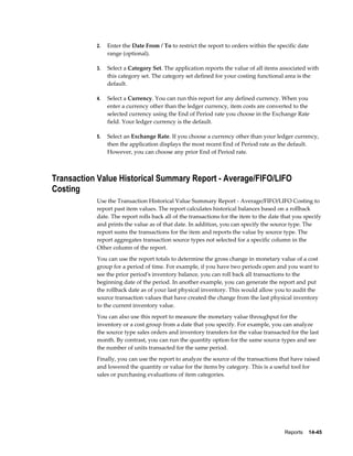 Reports    14-45
2. Enter the Date From / To to restrict the report to orders within the specific date
range (optional).
3. Select a Category Set. The application reports the value of all items associated with
this category set. The category set defined for your costing functional area is the
default.
4. Select a Currency. You can run this report for any defined currency. When you
enter a currency other than the ledger currency, item costs are converted to the
selected currency using the End of Period rate you choose in the Exchange Rate
field. Your ledger currency is the default.
5. Select an Exchange Rate. If you choose a currency other than your ledger currency,
then the application displays the most recent End of Period rate as the default.
However, you can choose any prior End of Period rate.
Transaction Value Historical Summary Report - Average/FIFO/LIFO
Costing
Use the Transaction Historical Value Summary Report - Average/FIFO/LIFO Costing to
report past item values. The report calculates historical balances based on a rollback
date. The report rolls back all of the transactions for the item to the date that you specify
and prints the value as of that date. In addition, you can specify the source type. The
report sums the transactions for the item and reports the value by source type. The
report aggregates transaction source types not selected for a specific column in the
Other column of the report.
You can use the report totals to determine the gross change in monetary value of a cost
group for a period of time. For example, if you have two periods open and you want to
see the prior period's inventory balance, you can roll back all transactions to the
beginning date of the period. In another example, you can generate the report and put
the rollback date as of your last physical inventory. This would allow you to audit the
source transaction values that have created the change from the last physical inventory
to the current inventory value.
You can also use this report to measure the monetary value throughput for the
inventory or a cost group from a date that you specify. For example, you can analyze
the source type sales orders and inventory transfers for the value transacted for the last
month. By contrast, you can run the quantity option for the same source types and see
the number of units transacted for the same period.
Finally, you can use the report to analyze the source of the transactions that have raised
and lowered the quantity or value for the items by category. This is a useful tool for
sales or purchasing evaluations of item categories.
 