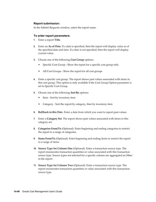 14-46    Oracle Cost Management User's Guide
Report submission:
In the Submit Requests window, select the report name.
To enter report parameters:
1. Enter a report Title.
2. Enter an As of Date. If a date is specified, then the report will display value as of
the specified date and time. If a date is not specified, then the report will display
current value.
3. Choose one of the following Cost Group options:
• Specific Cost Group - Show the report for a specific cost group only
• All Cost Groups - Show the report for all cost groups
4. Enter a specific cost group. The report shows past values associated with items in
this cost group. This option is only available if the Cost Group Option parameter is
set to Specific Cost Group.
5. Choose one of the following Sort By options:
• Item - Sort by inventory item
• Category - Sort the report by category, then by inventory item
6. Rollback to this Date. Enter a date from which you want to report past values.
7. Enter a Category Set. The report shows past values associated with items in this
category set.
8. Categories From/To (Optional). Enter beginning and ending categories to restrict
the report to a range of categories.
9. Items From/To (Optional). Enter beginning and ending items to restrict the report
to a range of items.
10. Source Type for Column One (Optional). Enter a transaction source type. The
report enumerates transaction quantities or value associated with this transaction
source type. Source types not selected for a specific column are aggregated as Other
in the report.
11. Source Type for Column Two (Optional). Enter a transaction source type. The
report enumerates transaction quantities or value associated with this transaction
source type.
 