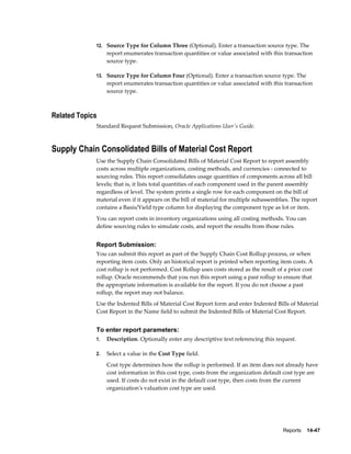 Reports    14-47
12. Source Type for Column Three (Optional). Enter a transaction source type. The
report enumerates transaction quantities or value associated with this transaction
source type.
13. Source Type for Column Four (Optional). Enter a transaction source type. The
report enumerates transaction quantities or value associated with this transaction
source type.
Related Topics
Standard Request Submission, Oracle Applications User's Guide.
Supply Chain Consolidated Bills of Material Cost Report
Use the Supply Chain Consolidated Bills of Material Cost Report to report assembly
costs across multiple organizations, costing methods, and currencies - connected to
sourcing rules. This report consolidates usage quantities of components across all bill
levels; that is, it lists total quantities of each component used in the parent assembly
regardless of level. The system prints a single row for each component on the bill of
material even if it appears on the bill of material for multiple subassemblies. The report
contains a Basis/Yield type column for displaying the component type as lot or item.
You can report costs in inventory organizations using all costing methods. You can
define sourcing rules to simulate costs, and report the results from those rules.
Report Submission:
You can submit this report as part of the Supply Chain Cost Rollup process, or when
reporting item costs. Only an historical report is printed when reporting item costs. A
cost rollup is not performed. Cost Rollup uses costs stored as the result of a prior cost
rollup. Oracle recommends that you run this report using a past rollup to ensure that
the appropriate information is available for the report. If you do not choose a past
rollup, the report may not balance.
Use the Indented Bills of Material Cost Report form and enter Indented Bills of Material
Cost Report in the Name field to submit the Indented Bills of Material Cost Report.
To enter report parameters:
1. Description. Optionally enter any descriptive text referencing this request.
2. Select a value in the Cost Type field.
Cost type determines how the rollup is performed. If an item does not already have
cost information in this cost type, costs from the organization default cost type are
used. If costs do not exist in the default cost type, then costs from the current
organization's valuation cost type are used.
 