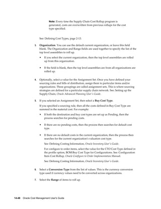 14-48    Oracle Cost Management User's Guide
Note: Every time the Supply Chain Cost Rollup program is
generated, costs are overwritten from previous rollups for the cost
type specified.
See: Defining Cost Types, page 2-13.
3. Organization. You can use the default current organization, or leave this field
blank. The Organization and Range fields are used together to specify the list of the
top level assemblies to roll up.
• If you select the current organization, then the top level assemblies are rolled
up from this organization.
• If the field is blank, then the top level assemblies are from all organizations are
rolled up.
4. Optionally, select a value for the Assignment Set. Once you have defined your
sourcing rules and bills of distribution, assign them to particular items and/or
organizations. These groupings are called assignment sets. This is where sourcing
strategies are defined for a particular supply chain network. See: Setting up the
Supply Chain, Oracle Advanced Planning User's Guide.
5. If you selected an Assignment Set, then select a Buy Cost Type.
If you specified a sourcing rule, then all the costs defined in Buy Cost Type are
summed in the material cost. For example:
• If both the destination and buy cost types are set up as Pending, then the
process searches for pending costs.
• If there are no pending costs, then the process then searches for default cost
type.
• If there are no default costs in the current organization, then the process then
searches for the current organization's valuation cost type.
See: Defining Costing Information, Oracle Inventory User's Guide.
For configure to order items, select the value for the CTO Cost Type defined in
the profile option, BOM:Buy Cost Type for Configurations. See: Configuration
Item Cost Rollup, Oracle Configure to Order Implementation Manual.
See: Defining Costing Information, Oracle Inventory User's Guide.
6. Select a Conversion Type from the list of values. This is the currency conversion
type used if currency values need to be converted across organizations.
7. Select the Range of items to roll up.
 