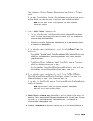 Reports    14-49
Your choices are: All items, Category, Range of items, Specific item, or Zero cost
items.
If you select Zero cost items, then the rollup includes zero cost items in the current
and the default cost types that have the attribute, Based on Rollup, enabled.
Note: Inactive items are not rolled up unless you select a Specific
Item that is inactive.
8. Select a Rollup Option. Your choices are:
• Full cost rollup: Performs a bill of material explosion for assemblies, and then
builds the cost of assemblies starting with the lowest level, and works up the
structure to top level assemblies.
• Single-level cost rollup: Assigns new standard costs to the top assembly, but not
to the lower-level assemblies.
9. If you selected a request type that prints a report, then select a Report Type. Your
choices are:
• Consolidated: Prints the Supply Chain Consolidated Bill of Material Cost report,
which lists total quantities of each component used in the parent assembly
regardless of level.
• Detail Indented: Prints the Indented Supply Chain Bill of Material Cost report,
which lists detailed cost structure by level.
See: Supply Chain Consolidated Bills of Material Cost Report, page 14-47, and
Supply Chain Indented Bills of Material Cost Report, page 14-51
10. If you selected a request type that prints a report, then in the Material Detail,
Material Overhead Detail, and Routing Detail fields, indicate if you want these
fields to display on the report. Your choices are Yes or No.
If you select Yes, then Material, Material Overhead, and Routing detail subelements
display on the report.
Note: If you select No, then you limit the amount of subelement
detail and reduce the size of the report.
11. Report Number of Levels. Select the number of levels to display on the report. For
example, if your assembly had 20 levels and you enter 10 in this field, then the costs
for levels 1 to 10 would be detailed. The costs for levels 11 to 20 would be
summarized as previous level costs.
12. Enter the Effective Date to determine the structure of the bill of material to use in
 