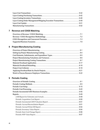 vi
Layer Cost Transactions ......................................................................................................... 6-42
Layer Costing Purchasing Transactions..................................................................................6-42
Layer Costing Inventory Transactions....................................................................................6-46
Layer Costing Order Management/Shipping Execution Transactions.................................. 6-49
Layer Cost Update................................................................................................................... 6-51
Manufacturing Transactions................................................................................................... 6-52
7 Revenue and COGS Matching
Overview of Revenue / COGS Matching..................................................................................7-1
Revenue / COGS Recognition Methodology............................................................................7-2
COGS Recognition and Concurrent Processes......................................................................... 7-3
Supported Business Scenarios.................................................................................................. 7-8
8 Project Manufacturing Costing
Overview of Project Manufacturing......................................................................................... 8-1
Setting Up Project Manufacturing Costing.............................................................................. 8-4
Cost Elements, Subelements, and Expenditure Types............................................................. 8-5
Project Manufacturing Valuations and Variances................................................................... 8-6
Project Manufacturing Costing Transactions........................................................................... 8-7
Material Overhead Application.............................................................................................. 8-17
Material Overhead Defaulting................................................................................................8-18
Project Cost Collector ............................................................................................................. 8-18
Applying Overhead Rate by Oracle Projects..........................................................................8-21
Work in Process Resource Employee Transactions................................................................ 8-22
9 Periodic Costing
Overview of Periodic Costing................................................................................................... 9-1
Periodic Costing Methods......................................................................................................... 9-5
Periodic Cost Setup................................................................................................................. 9-10
Periodic Cost Processing......................................................................................................... 9-20
Periodic Incremental LIFO Business Examples......................................................................9-45
Reports..................................................................................................................................... 9-49
eAM Report for Estimates and Actuals..............................................................................9-49
Periodic Acquisition Cost Report.......................................................................................9-50
Periodic Incremental LIFO Valuation Report.....................................................................9-51
Periodic Accrual Reconciliation Report............................................................................. 9-51
Periodic Accrual Write-Off Report.....................................................................................9-54
Periodic Inventory Value Report....................................................................................... 9-54
Periodic Item Cost Change Report.....................................................................................9-56
Periodic WIP Value Report................................................................................................ 9-57
 
