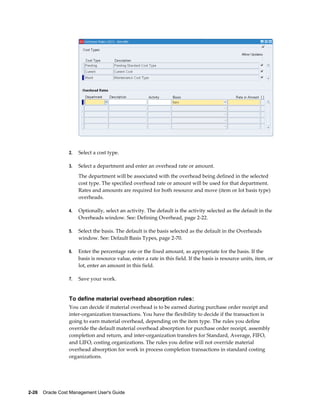2-26    Oracle Cost Management User's Guide
2. Select a cost type.
3. Select a department and enter an overhead rate or amount.
The department will be associated with the overhead being defined in the selected
cost type. The specified overhead rate or amount will be used for that department.
Rates and amounts are required for both resource and move (item or lot basis type)
overheads.
4. Optionally, select an activity. The default is the activity selected as the default in the
Overheads window. See: Defining Overhead, page 2-22.
5. Select the basis. The default is the basis selected as the default in the Overheads
window. See: Default Basis Types, page 2-70.
6. Enter the percentage rate or the fixed amount, as appropriate for the basis. If the
basis is resource value, enter a rate in this field. If the basis is resource units, item, or
lot, enter an amount in this field.
7. Save your work.
To define material overhead absorption rules:
You can decide if material overhead is to be earned during purchase order receipt and
inter-organization transactions. You have the flexibility to decide if the transaction is
going to earn material overhead, depending on the item type. The rules you define
override the default material overhead absorption for purchase order receipt, assembly
completion and return, and inter-organization transfers for Standard, Average, FIFO,
and LIFO, costing organizations. The rules you define will not override material
overhead absorption for work in process completion transactions in standard costing
organizations.
 