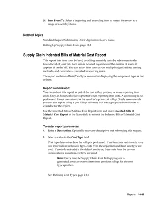 Reports    14-51
20. Item From/To. Select a beginning and an ending item to restrict the report to a
range of assembly items.
Related Topics
Standard Request Submission, Oracle Applications User's Guide.
Rolling Up Supply Chain Costs, page 12-1
Supply Chain Indented Bills of Material Cost Report
This report lists item costs by level, detailiing assembly costs by subelement to the
lowest level of your bill. Each item is detailed regardless of the number of levels it
appears at on the bill. You can report item costs across multiple organizations, costing
methods, and currencies - connected to sourcing rules.
The report contains a Basis/Yield type column for displaying the component type as Lot
or Item.
Report submission:
You can submit this report as part of the cost rollup process, or when reporting item
costs. Only an historical report is printed when reporting item costs. A cost rollup is not
performed. It uses costs stored as the result of a prior cost rollup. Oracle recommends
you run this report using a past rollup to ensure that the appropriate information is
available for the report.
Use the Indented Bills of Material Cost Report form and enter Indented Bills of
Material Cost Report in the Name field to submit the Indented Bills of Material Cost
Report.
To enter report parameters:
1. Enter a Description. Optionally enter any descriptive text referencing this request.
2. Select a value in the Cost Type field.
Cost type determines how the rollup is performed. If an item does not already have
cost information in this cost type, costs from the organization default cost type are
used. If costs do not exist in the default cost type, then costs from the current
organization's valuation cost type are used.
Note: Every time the Supply Chain Cost Rollup program is
generated, costs are overwritten from previous rollups for the cost
type specified.
See: Defining Cost Types, page 2-13.
 