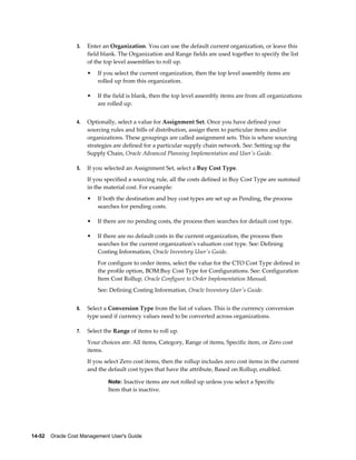 14-52    Oracle Cost Management User's Guide
3. Enter an Organization. You can use the default current organization, or leave this
field blank. The Organization and Range fields are used together to specify the list
of the top level assemblies to roll up.
• If you select the current organization, then the top level assembly items are
rolled up from this organization.
• If the field is blank, then the top level assembly items are from all organizations
are rolled up.
4. Optionally, select a value for Assignment Set. Once you have defined your
sourcing rules and bills of distribution, assign them to particular items and/or
organizations. These groupings are called assignment sets. This is where sourcing
strategies are defined for a particular supply chain network. See: Setting up the
Supply Chain, Oracle Advanced Planning Implementation and User's Guide.
5. If you selected an Assignment Set, select a Buy Cost Type.
If you specified a sourcing rule, all the costs defined in Buy Cost Type are summed
in the material cost. For example:
• If both the destination and buy cost types are set up as Pending, the process
searches for pending costs.
• If there are no pending costs, the process then searches for default cost type.
• If there are no default costs in the current organization, the process then
searches for the current organization's valuation cost type. See: Defining
Costing Information, Oracle Inventory User's Guide.
For configure to order items, select the value for the CTO Cost Type defined in
the profile option, BOM:Buy Cost Type for Configurations. See: Configuration
Item Cost Rollup, Oracle Configure to Order Implementation Manual.
See: Defining Costing Information, Oracle Inventory User's Guide.
6. Select a Conversion Type from the list of values. This is the currency conversion
type used if currency values need to be converted across organizations.
7. Select the Range of items to roll up.
Your choices are: All items, Category, Range of items, Specific item, or Zero cost
items.
If you select Zero cost items, then the rollup includes zero cost items in the current
and the default cost types that have the attribute, Based on Rollup, enabled.
Note: Inactive items are not rolled up unless you select a Specific
Item that is inactive.
 