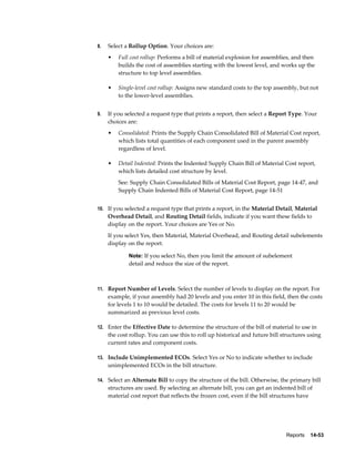 Reports    14-53
8. Select a Rollup Option. Your choices are:
• Full cost rollup: Performs a bill of material explosion for assemblies, and then
builds the cost of assemblies starting with the lowest level, and works up the
structure to top level assemblies.
• Single-level cost rollup: Assigns new standard costs to the top assembly, but not
to the lower-level assemblies.
9. If you selected a request type that prints a report, then select a Report Type. Your
choices are:
• Consolidated: Prints the Supply Chain Consolidated Bill of Material Cost report,
which lists total quantities of each component used in the parent assembly
regardless of level.
• Detail Indented: Prints the Indented Supply Chain Bill of Material Cost report,
which lists detailed cost structure by level.
See: Supply Chain Consolidated Bills of Material Cost Report, page 14-47, and
Supply Chain Indented Bills of Material Cost Report, page 14-51
10. If you selected a request type that prints a report, in the Material Detail, Material
Overhead Detail, and Routing Detail fields, indicate if you want these fields to
display on the report. Your choices are Yes or No.
If you select Yes, then Material, Material Overhead, and Routing detail subelements
display on the report.
Note: If you select No, then you limit the amount of subelement
detail and reduce the size of the report.
11. Report Number of Levels. Select the number of levels to display on the report. For
example, if your assembly had 20 levels and you enter 10 in this field, then the costs
for levels 1 to 10 would be detailed. The costs for levels 11 to 20 would be
summarized as previous level costs.
12. Enter the Effective Date to determine the structure of the bill of material to use in
the cost rollup. You can use this to roll up historical and future bill structures using
current rates and component costs.
13. Include Unimplemented ECOs. Select Yes or No to indicate whether to include
unimplemented ECOs in the bill structure.
14. Select an Alternate Bill to copy the structure of the bill. Otherwise, the primary bill
structures are used. By selecting an alternate bill, you can get an indented bill of
material cost report that reflects the frozen cost, even if the bill structures have
 