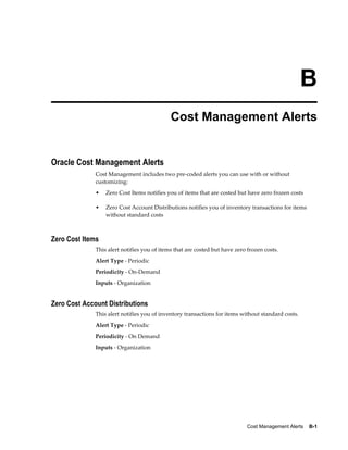 Cost Management Alerts    B-1
B
Cost Management Alerts
Oracle Cost Management Alerts
Cost Management includes two pre-coded alerts you can use with or without
customizing:
• Zero Cost Items notifies you of items that are costed but have zero frozen costs
• Zero Cost Account Distributions notifies you of inventory transactions for items
without standard costs
Zero Cost Items
This alert notifies you of items that are costed but have zero frozen costs.
Alert Type - Periodic
Periodicity - On-Demand
Inputs - Organization
Zero Cost Account Distributions
This alert notifies you of inventory transactions for items without standard costs.
Alert Type - Periodic
Periodicity - On Demand
Inputs - Organization
 