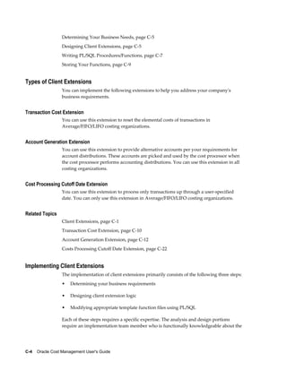 C-4    Oracle Cost Management User's Guide
Determining Your Business Needs, page C-5
Designing Client Extensions, page C-5
Writing PL/SQL Procedures/Functions, page C-7
Storing Your Functions, page C-9
Types of Client Extensions
You can implement the following extensions to help you address your company's
business requirements.
Transaction Cost Extension
You can use this extension to reset the elemental costs of transactions in
Average/FIFO/LIFO costing organizations.
Account Generation Extension
You can use this extension to provide alternative accounts per your requirements for
account distributions. These accounts are picked and used by the cost processor when
the cost processor performs accounting distributions. You can use this extension in all
costing organizations.
Cost Processing Cutoff Date Extension
You can use this extension to process only transactions up through a user-specified
date. You can only use this extension in Average/FIFO/LIFO costing organizations.
Related Topics
Client Extensions, page C-1
Transaction Cost Extension, page C-10
Account Generation Extension, page C-12
Costs Processing Cutoff Date Extension, page C-22
Implementing Client Extensions
The implementation of client extensions primarily consists of the following three steps:
• Determining your business requirements
• Designing client extension logic
• Modifying appropriate template function files using PL/SQL
Each of these steps requires a specific expertise. The analysis and design portions
require an implementation team member who is functionally knowledgeable about the
 