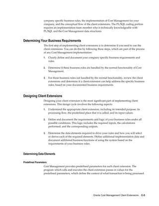 Oracle Cost Management Client Extensions    C-5
company specific business rules, the implementation of Cost Management for your
company, and the conceptual flow of the client extensions. The PL/SQL coding portion
requires an implementation team member who is technically knowledgeable with
PL/SQL and the Cost Management data structures.
Determining Your Business Requirements
The first step of implementing client extensions is to determine if you need to use the
client extensions. You can do this by following these steps, which are part of the process
of any Cost Management implementation:
1. Clearly define and document your company specific business requirements and
rules.
2. Determine if these business rules are handled by the normal functionality of Cost
Management.
3. For those business rules not handled by the normal functionality, review the client
extensions and determine if a client extension can help address the specific business
rules, based on your documented business requirements.
Designing Client Extensions
Designing your client extension is the most significant part of implementing client
extensions. This design cycle involves the following aspects:
1. Understand the appropriate client extension, including its intended purpose, its
processing flow, the predefined place that it is called, and its input values.
2. Define and document the requirements and logic of your business rules under all
possible conditions. This logic includes the required inputs, the calculations
performed, and the corresponding outputs.
3. Determine the data elements required to drive your rules and how you will select
or derive each of the required elements. Define additional implementation data and
document additional business functions of using the system based on the
requirements of your business rules.
Determining Data Elements
Predefined Parameters
Cost Management provides predefined parameters for each client extension. The
program which calls and executes the client extension passes in values for the
predefined parameters, which define the context of what transaction is being processed.
 