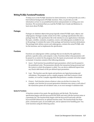 Oracle Cost Management Client Extensions    C-7
Writing PL/SQL Functions/Procedures
To help you to write PL/SQL functions for client extensions, we first provide you with a
brief technical background of PL/SQL functions. Then, we provide you with
information on how to use predefined functions and parameters in writing your own
functions. We recommend that you read the PL/SQL User's Guide and Reference to
learn more about PL/SQL.
Packages
Packages are database objects that group logically related PL/SQL types, objects, and
subprograms. Packages usually consist of two files: a package specification file and a
package body file. The specification file is the interface to your applications; it declares
the types, variables, constants, exceptions, cursors, and subprograms available for use
in the package. It contains the name of the package and functions function declarations.
The package body defines cursors and subprograms, contains the actual PL/SQL code
for the functions, and so implements the specification.
Functions
Functions are subprograms within a package that are invoked by the application,
perform a specific action, and compute a value. Functions define what parameters will
be passed in as context for the program, how the inputs are processed, and what output
is returned. A function consists of the following elements:
• Inputs - Each function has predefined input parameters, which must be passed in
the predefined order. The parameters identify the transaction being processed and
the context in which the program is called. You can derive additional inputs from
any Oracle table based on the pre-defined input parameters.
• Logic - The function uses the inputs and performs any logical processing and
calculations. The program can be a simple program, such that it returns a fixed
number, or it can be a complex algorithm that performs a number of functions.
• Outputs - Each function returns whatever value you de-fine it to return. For
example, your function for account generation extensions may return a null value if
the transaction passes all val-idation rules; or an error message if validation fails.
Syntax for Functions
A function consists of two parts: the specification and the body. The function
specification begins with the keyword FUNCTION and ends with the function name or
a parameter list. The function body begins with the keyword IS and ends with the
keyword END followed by an optional function name. The function body has three
parts: a declarative part, an executable part, and an optional error handling part. You
write functions using the following syntax:
 