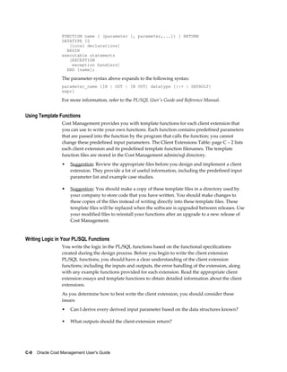 C-8    Oracle Cost Management User's Guide
FUNCTION name [ (parameter [, parameter,...]) ] RETURN
DATATYPE IS
[local declarations]
BEGIN
executable statements
[EXCEPTION
exception handlers]
END [name];
The parameter syntax above expands to the following syntax:
parameter_name [IN | OUT | IN OUT] datatype [{:= | DEFAULT}
expr]
For more information, refer to the PL/SQL User's Guide and Reference Manual.
Using Template Functions
Cost Management provides you with template functions for each client extension that
you can use to write your own functions. Each function contains predefined parameters
that are passed into the function by the program that calls the function; you cannot
change these predefined input parameters. The Client Extensions Table: page C – 2 lists
each client extension and its predefined template function filenames. The template
function files are stored in the Cost Management admin/sql directory.
• Suggestion: Review the appropriate files before you design and implement a client
extension. They provide a lot of useful information, including the predefined input
parameter list and example case studies.
• Suggestion: You should make a copy of these template files in a directory used by
your company to store code that you have written. You should make changes to
these copies of the files instead of writing directly into these template files. These
template files will be replaced when the software is upgraded between releases. Use
your modified files to reinstall your functions after an upgrade to a new release of
Cost Management.
Writing Logic in Your PL/SQL Functions
You write the logic in the PL/SQL functions based on the functional specifications
created during the design process. Before you begin to write the client extension
PL/SQL functions, you should have a clear understanding of the client extension
functions; including the inputs and outputs, the error handling of the extension, along
with any example functions provided for each extension. Read the appropriate client
extension essays and template functions to obtain detailed information about the client
extensions.
As you determine how to best write the client extension, you should consider these
issues:
• Can I derive every derived input parameter based on the data structures known?
• What outputs should the client extension return?
 
