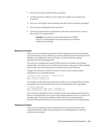 Oracle Cost Management Client Extensions    C-9
• How does the client extension handle exceptions?
• Are there functions which I can write which are reusable across similar client
extensions?
• How I can write logical, well commented code that is easy to maintain and debug?
• How do I test and debug this client extension?
• Are there any performance considerations in the client extension? If so, what are
they and how do I address them?
Important: You must not commit data within your PL/SQL
function. Cost Management processes that call your functions
handle the commit logic.
Storing Your Functions
After you write your functions and ensure that the specification file correctly includes
any functions that you have defined, you need to compile and store the functions in the
database in the Applications Oracle username. You must install the package
specification before the package body.
The syntax for compiling and storing PL/SQL functions is included in the template
function files. Assuming you have written your functions using copies of these template
function files, you can use these steps to compile and store your functions:
Change to the directory in which your files are stored (use the command that is
appropriate to your operating system).
$ sqlplus <apps username> / <apps password>
SQL> @<spec_filename>.pls
SQL> @<body_filename>.pls
For example, use the following commands to install your account generation extension
(assuming your Oracle E-Business Suite Oracle username/password is apps/apps):
$ sqlplus apps/apps
SQL> @CSTPSCHK.pls apps apps @ CSTSCHKS.pls
SQL> @CSTPSCHK.pls apps apps @ CSTSCHKB.pls
If you encounter compilation errors in trying to create your packages and its functions,
then you must debug the errors, correct your package definitions, and try to create your
packages again. You must successfully compile and store your package and its
functions in the database before you can use the client extensions in Cost Management.
Testing Your Functions
After you have created your client extension functions, you must test your client
extension definitions within the processing flow of Cost Management to verify the
results are as you expect.
 