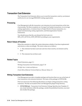 C-10    Oracle Cost Management User's Guide
Transaction Cost Extension
The Transaction Cost Extension allows you to reset the transaction costs by cost element
and by level in an Average/FIFO/LIFO costing organization.
Processing
Cost Management calls the transaction cost extensions for most transactions at the time
of processing. The three exceptions are Average Cost Update transactions, in an average
costing organization, a Common Issue to Project Work in Process transaction, in a
project manufacturing costing organization, and Interorganization Transfer
transactions.
You should ensure that the cost element by level costs is in
MTL_CST_ACTUAL_COST_DETAILS according to your requirements.
Return Values of Function
When this extension is called, the system determines whether it has been implemented
and returns a value accordingly. The return values are as follows:
• 1 - The extension has been used and costs have been reset by cost element and by
level.
• 0 - The extension has not been used.
Related Topics
Client Extensions, page C-1
Writing Transaction Cost Extensions, page C-10
PL/SQL User's Guide and Reference
Oracle Bills of Material Technical Reference Manual, Release 12
Writing Transaction Cost Extensions
Cost Management provides a template package and function that you use as the basis of
your transaction cost extension functions. The name of the package is CSTPACHK.
Print out and review the following files before you begin writing transaction costing
extensions. The files are located in the Cost Management plsql/115/sql directory.
• CSTACHKS.pls - Transaction Cost Extension Package Specifica-tion Template. If
you create functions within the package, outside the predefined function, you must
also modify this package.
 