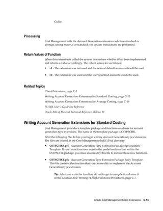 Oracle Cost Management Client Extensions    C-13
Guide.
Processing
Cost Management calls the Account Generation extension each time standard or
average costing material or standard cost update transactions are performed.
Return Values of Function
When this extension is called the system determines whether it has been implemented
and returns a value accordingly. The return values are as follows:
• –1 - The extension was not used and the normal default accounts should be used.
• >0 - The extension was used and the user specified accounts should be used.
Related Topics
Client Extensions, page C-1
Writing Account Generation Extensions for Standard Costing, page C-13
Writing Account Generation Extensions for Average Costing, page C-19
PL/SQL User's Guide and Reference
Oracle Bills of Material Technical Reference, Release 12
Writing Account Generation Extensions for Standard Costing
Cost Management provides a template package and functions as a basis for account
generation type extensions. The name of the template package is CSTPSCHK.
Print the following files before you begin writing Account Generation type extensions.
The files are located in the Cost Management plsql/115/sql directory.
• CSTSCHKS.pls - Account Generation Type Extension Package Specification
Template. If you create functions outside the predefined function within the
CSTPSCHK package, you must also modify this file to include those new functions.
• CSTSCHKB.pls - Account Generation Type Extension Package Body Template.
This file contains the function that you can modify to implement the Ac-count
Generation type extension.
Tip: After you write the function, do not forget to compile it and store it
in the database. See: Writing PL/SQL Functions/Procedures, page C-7.
 